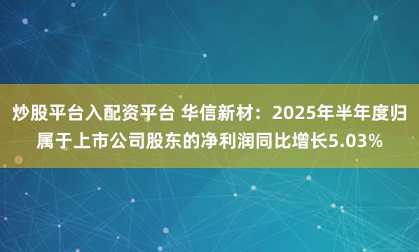 炒股平台入配资平台 华信新材：2025年半年度归属于上市公司股东的净利润同比增长5.03%