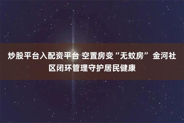 炒股平台入配资平台 空置房变“无蚊房” 金河社区闭环管理守护居民健康