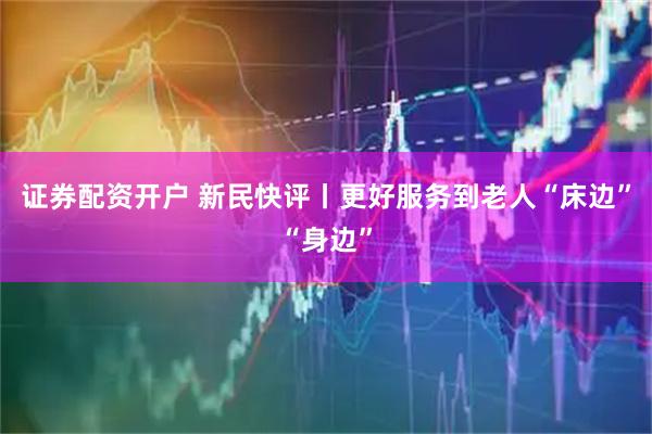 证券配资开户 新民快评丨更好服务到老人“床边”“身边”