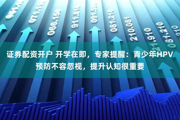 证券配资开户 开学在即,专家提醒:青少年HPV预防不容忽视,提升认知很重要