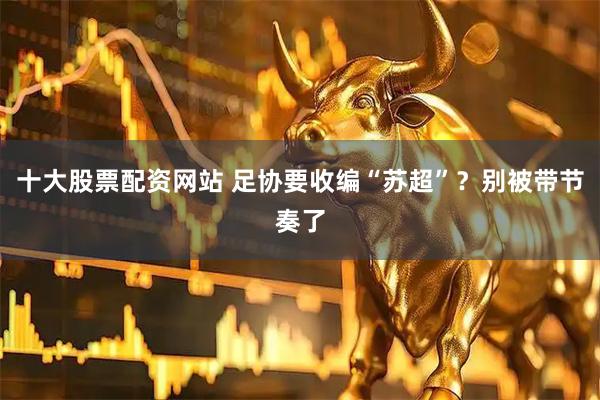 十大股票配资网站 足协要收编“苏超”？别被带节奏了