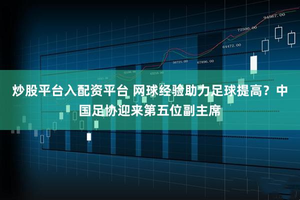 炒股平台入配资平台 网球经验助力足球提高?中国足协迎来第五位副主席