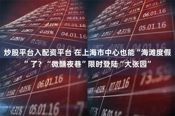 炒股平台入配资平台 在上海市中心也能“海滩度假”了?“微醺夜巷”限时登陆“大张园”
