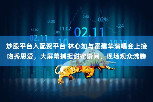 炒股平台入配资平台 林心如与霍建华演唱会上接吻秀恩爱，大屏幕捕捉甜蜜瞬间，现场观众沸腾