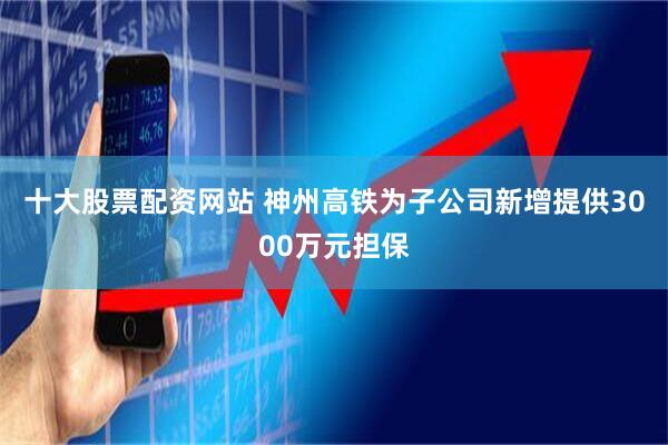 十大股票配资网站 神州高铁为子公司新增提供3000万元担保