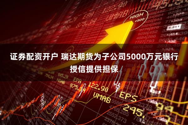 证券配资开户 瑞达期货为子公司5000万元银行授信提供担保
