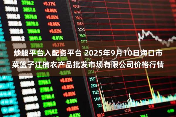 炒股平台入配资平台 2025年9月10日海口市菜篮子江楠农产品批发市场有限公司价格行情