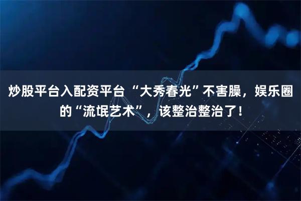 炒股平台入配资平台 “大秀春光”不害臊,娱乐圈的“流氓艺术”,该整治整治了!