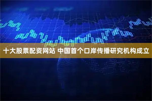 十大股票配资网站 中国首个口岸传播研究机构成立