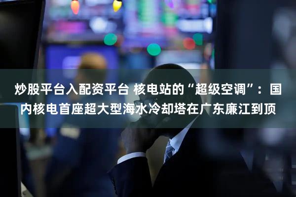 炒股平台入配资平台 核电站的“超级空调”:国内核电首座超大型海水冷却塔在广东廉江到顶