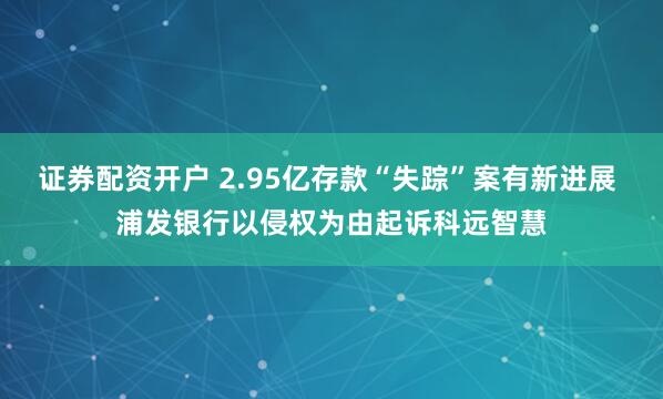 证券配资开户 2.95亿存款“失踪”案有新进展 浦发银行以侵权为由起诉科远智慧