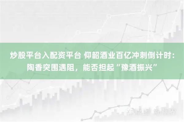 炒股平台入配资平台 仰韶酒业百亿冲刺倒计时:陶香突围遇阻,能否担起“豫酒振兴”
