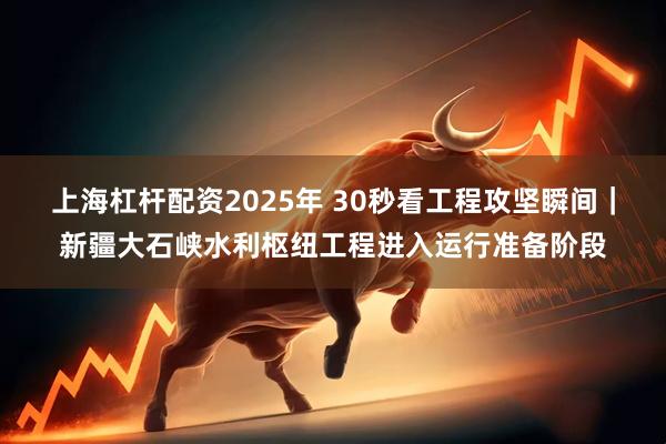 上海杠杆配资2025年 30秒看工程攻坚瞬间|新疆大石峡水利枢纽工程进入运行准备阶段