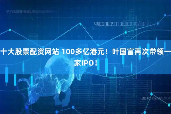 十大股票配资网站 100多亿港元!叶国富再次带领一家IPO!