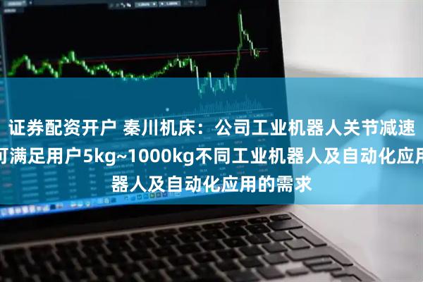 证券配资开户 秦川机床：公司工业机器人关节减速器产品可满足用户5kg~1000kg不同工业机器人及自动化应用的需求