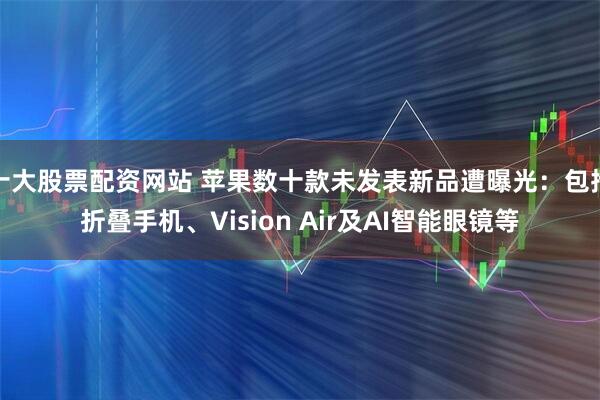 十大股票配资网站 苹果数十款未发表新品遭曝光:包括折叠手机、Vision Air及AI智能眼镜等